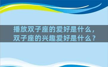 播放双子座的爱好是什么，双子座的兴趣爱好是什么？