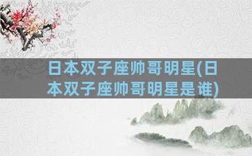 日本双子座帅哥明星(日本双子座帅哥明星是谁)