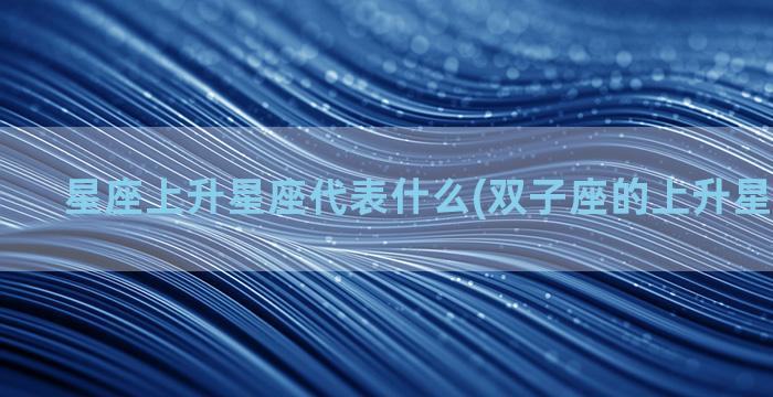 星座上升星座代表什么(双子座的上升星座是什么)