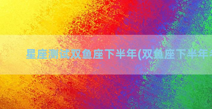 星座测试双鱼座下半年(双鱼座下半年考试运)