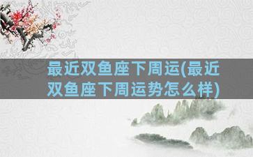 最近双鱼座下周运(最近双鱼座下周运势怎么样)