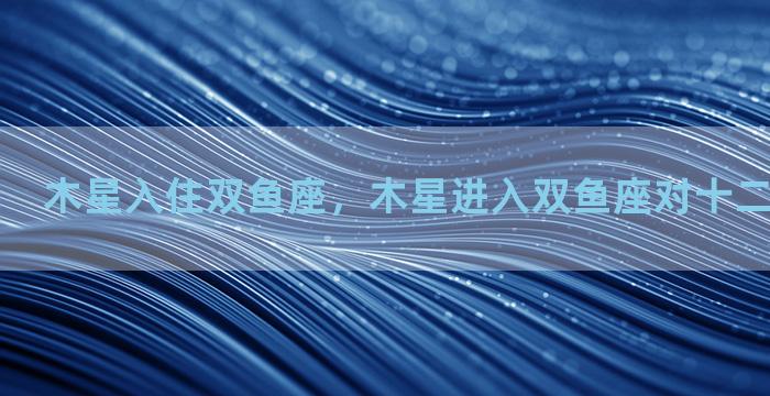 木星入住双鱼座，木星进入双鱼座对十二星座的影响