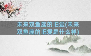 未来双鱼座的旧爱(未来双鱼座的旧爱是什么样)