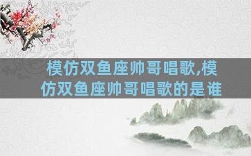 模仿双鱼座帅哥唱歌,模仿双鱼座帅哥唱歌的是谁