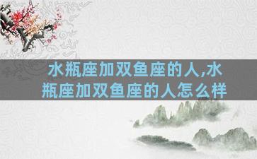 水瓶座加双鱼座的人,水瓶座加双鱼座的人怎么样