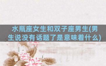 水瓶座女生和双子座男生(男生说没有话题了是意味着什么)