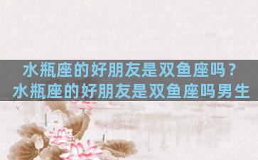 水瓶座的好朋友是双鱼座吗？水瓶座的好朋友是双鱼座吗男生