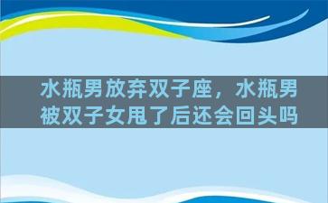 水瓶男放弃双子座，水瓶男被双子女甩了后还会回头吗