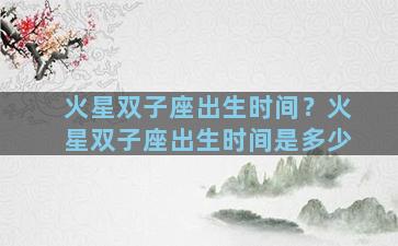火星双子座出生时间？火星双子座出生时间是多少