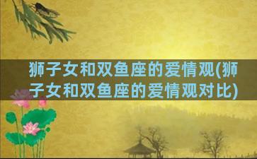 狮子女和双鱼座的爱情观(狮子女和双鱼座的爱情观对比)