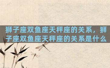 狮子座双鱼座天秤座的关系，狮子座双鱼座天秤座的关系是什么