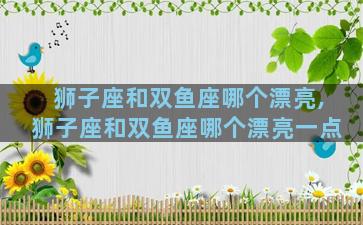 狮子座和双鱼座哪个漂亮,狮子座和双鱼座哪个漂亮一点