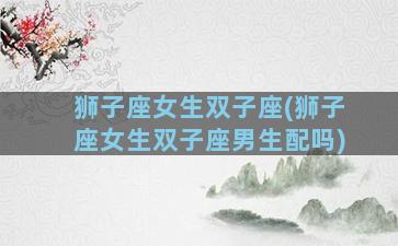 狮子座女生双子座(狮子座女生双子座男生配吗)