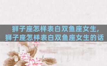 狮子座怎样表白双鱼座女生,狮子座怎样表白双鱼座女生的话