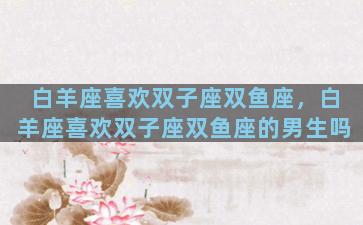 白羊座喜欢双子座双鱼座，白羊座喜欢双子座双鱼座的男生吗