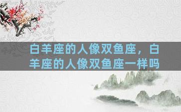 白羊座的人像双鱼座，白羊座的人像双鱼座一样吗