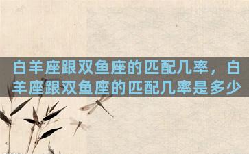 白羊座跟双鱼座的匹配几率，白羊座跟双鱼座的匹配几率是多少