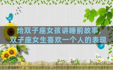 给双子座女孩讲睡前故事,双子座女生喜欢一个人的表现