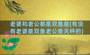 老婆和老公都是双鱼座(有没有老婆是双鱼老公是天秤的)