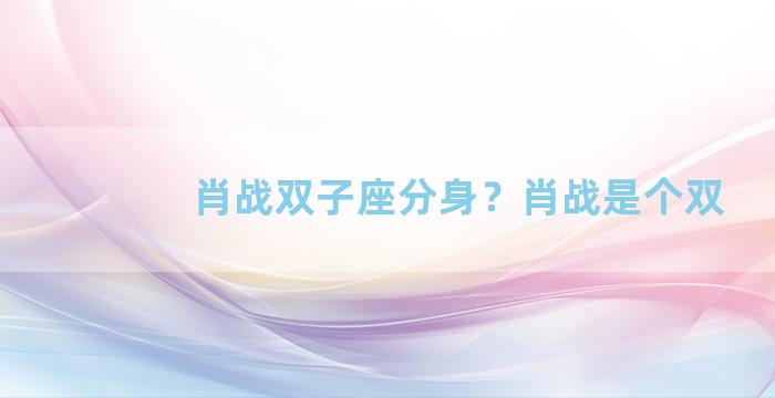 肖战双子座分身？肖战是个双