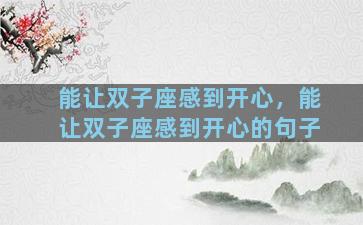能让双子座感到开心，能让双子座感到开心的句子