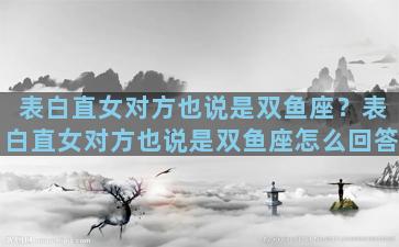 表白直女对方也说是双鱼座？表白直女对方也说是双鱼座怎么回答