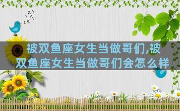 被双鱼座女生当做哥们,被双鱼座女生当做哥们会怎么样