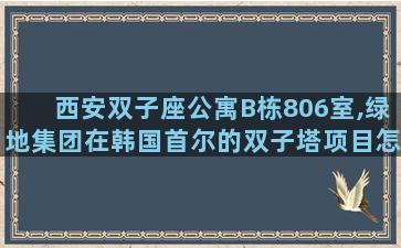 西安双子座公寓B栋806室,绿地集团在韩国首尔的双子塔项目怎么样