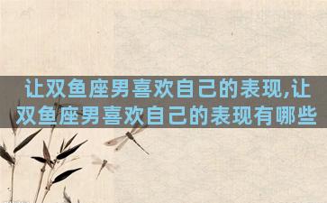 让双鱼座男喜欢自己的表现,让双鱼座男喜欢自己的表现有哪些