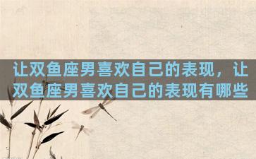 让双鱼座男喜欢自己的表现，让双鱼座男喜欢自己的表现有哪些