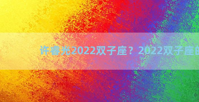 许睿光2022双子座？2022双子座的爱情