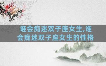 谁会痴迷双子座女生,谁会痴迷双子座女生的性格