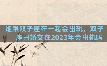 谁跟双子座在一起会出轨，双子座已婚女在2023年会出轨吗