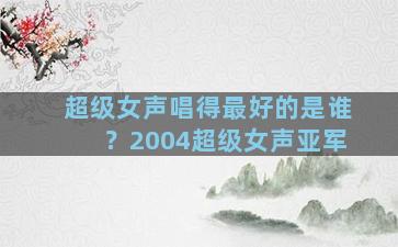 超级女声唱得最好的是谁？2004超级女声亚军