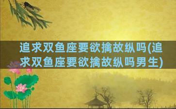追求双鱼座要欲擒故纵吗(追求双鱼座要欲擒故纵吗男生)