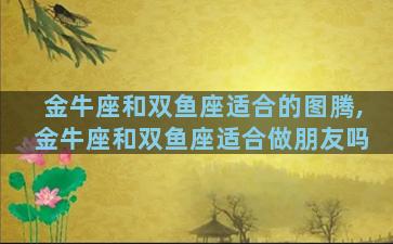 金牛座和双鱼座适合的图腾,金牛座和双鱼座适合做朋友吗