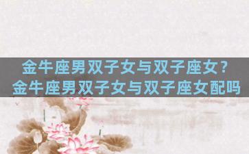 金牛座男双子女与双子座女？金牛座男双子女与双子座女配吗