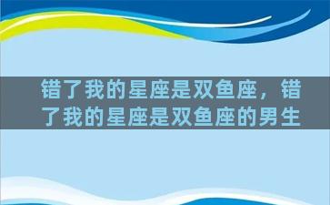 错了我的星座是双鱼座，错了我的星座是双鱼座的男生