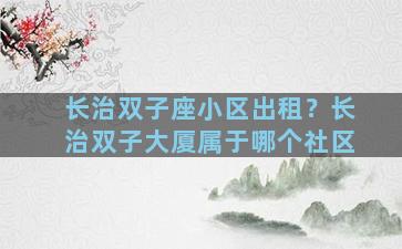长治双子座小区出租？长治双子大厦属于哪个社区