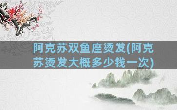 阿克苏双鱼座烫发(阿克苏烫发大概多少钱一次)