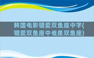 韩国电影错爱双鱼座中字(错爱双鱼座中谁是双鱼座)