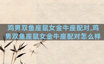 鸡男双鱼座鼠女金牛座配对,鸡男双鱼座鼠女金牛座配对怎么样
